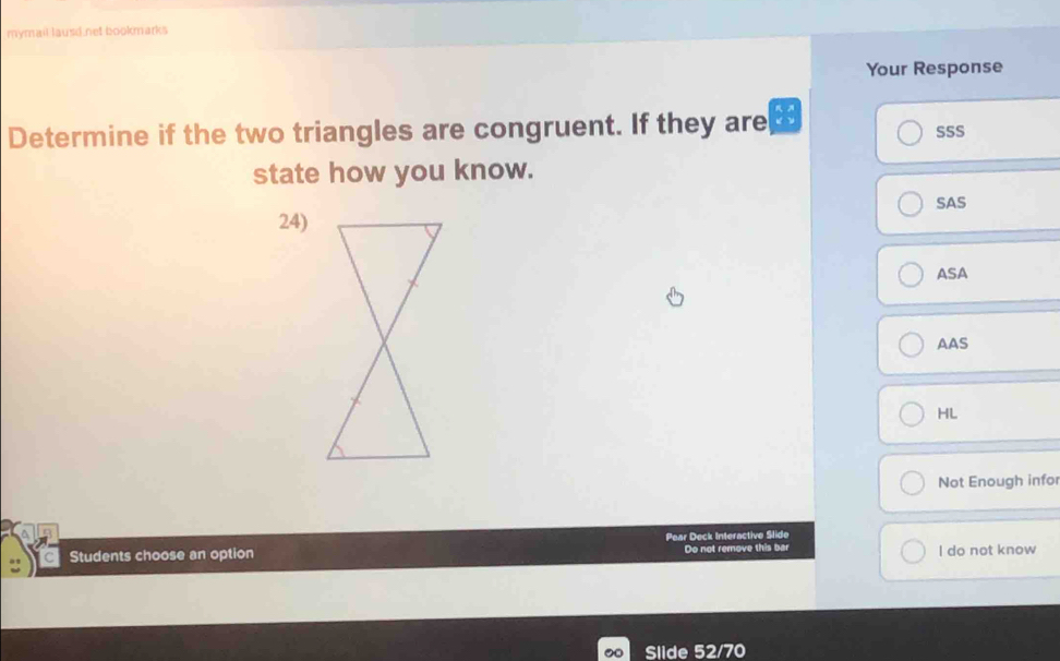 mymail lausd.net bookmarks
Your Response
Determine if the two triangles are congruent. If they are SSS
state how you know.
SAS
24)
ASA
AAS
HL
Not Enough infor
Pear Deck Interactive Slide
Students choose an option Do not remove this bar I do not know
Slide 52/70