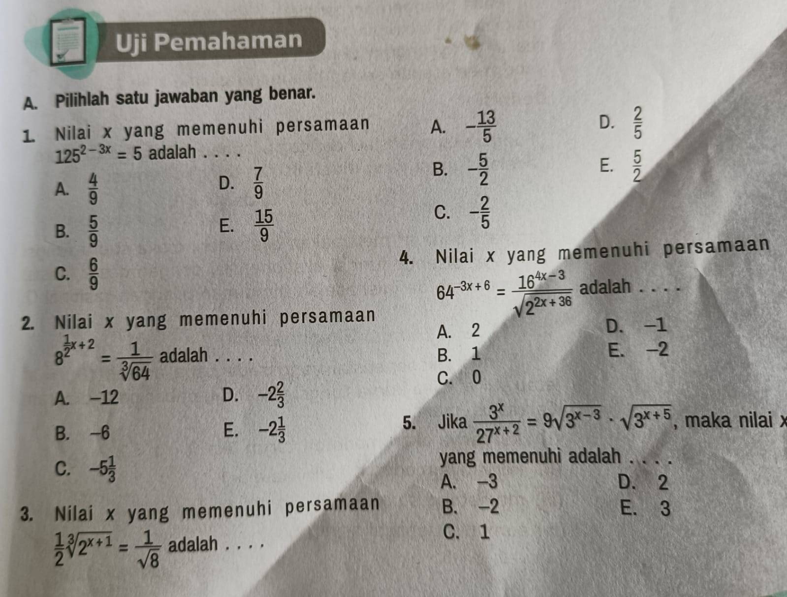 Uji Pemahaman
A. Pilihlah satu jawaban yang benar.
1. Nilai x yang memenuhi persamaan A. - 13/5 
D.  2/5 
125^(2-3x)=5 adalah . . . .
E.
B. - 5/2   5/2 
A.  4/9 
D.  7/9 
B.  5/9 
E.  15/9 
C. - 2/5 
4. Nilai x yang memenuhi persamaan
C.  6/9 
2. Nilai x yang memenuhi persamaan
64^(-3x+6)= (16^(4x-3))/sqrt(2^(2x+36))  adalah . . . .
A. 2 D. -1
8^(frac 1)2x+2= 1/sqrt[3](64)  adalah . . . . B. 1 E. -2
C. 0
A. -12 D. -2 2/3 
B. -6 E. -2 1/3  5. Jika  3^x/27^(x+2) =9sqrt(3^(x-3))· sqrt(3^(x+5)) , maka nilai x
C. -5 1/3 
yang memenuhi adalah . . . .
A. -3 D. 2
B. -2
3. Nilai x yang memenuhi persamaan E. 3
 1/2 sqrt[3](2^(x+1))= 1/sqrt(8)  adalah . . . .
C. 1