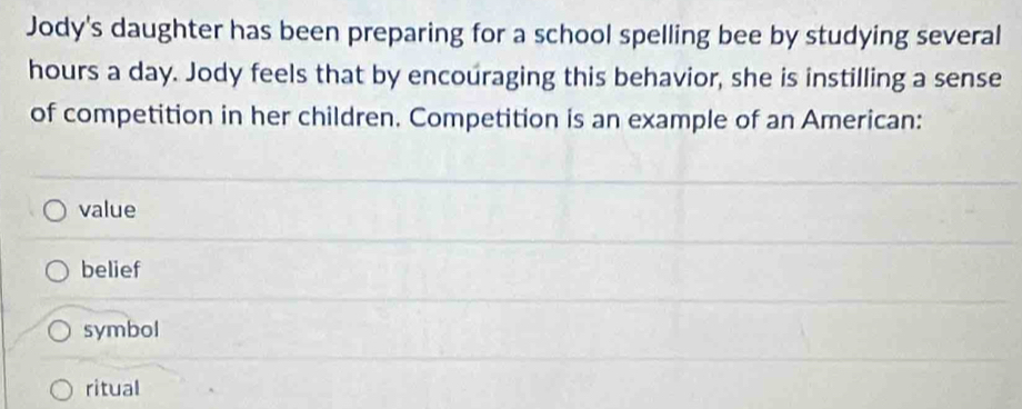 Jody's daughter has been preparing for a school spelling bee by studying several
hours a day. Jody feels that by encoúraging this behavior, she is instilling a sense
of competition in her children. Competition is an example of an American:
value
belief
symbol
ritual