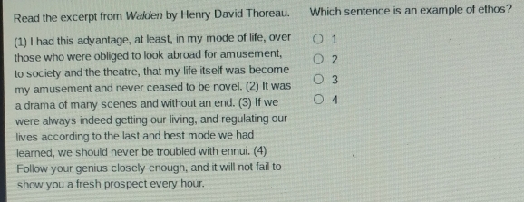 Read the excerpt from Walden by Henry David Thoreau. Which sentence is an example of ethos?
(1) I had this advantage, at least, in my mode of life, over 1
those who were obliged to look abroad for amusement, 2
to society and the theatre, that my life itself was become
my amusement and never ceased to be novel. (2) It was 3
a drama of many scenes and without an end. (3) If we 4
were always indeed getting our living, and regulating our
lives according to the last and best mode we had
learned, we should never be troubled with ennui. (4)
Follow your genius closely enough, and it will not fail to
show you a fresh prospect every hour.