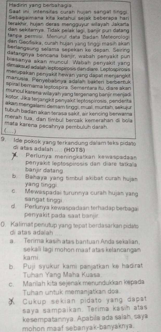 Hadirin yang berbahagia,
Saat ini, intensitas curah hujan sangat tinggi.
Sebagaimana kita ketahui sejak beberapa hari
terakhir, hujan deras mengguyur wilayah Jakarta
dan sekitarnya. Tidak pelak lagi, banjir pun datang
tanpa permisi. Menurut data Badan Meteorologi
dan Geofisika, curah hujan yang tinggi masih akan
berlangsung selama sepekan ke depan. Seiring
datangnya bencana banjir, wabah penyakit pun
biasanya akan muncul. Wabah penyakit yang
dimaksud adalah leptospirosis dan diare. Leptospirosis
merupakan penyakit hewan yang dapat menjangkit
manusia. Penyebabnya adalah bakteri berbentuk
spiral bernama leptospira. Sementara itu, diare akan
muncul karena wilayah yang tergenang banjir menjadi
kotor, Jika terjangkit penyakit leptospirosis, penderita
akan mengalami demam tinggi, mual, muntah, sekujur
tubuh badan akan terasa sakit, air kencing berwarna
merah tua, dan timbul bercak kemerahan di bola
mata karena pecahnya pembuluh darah.
(....)
9. Ide pokok yang terkandung dalam teks pidato
di atas adalah .... (HOTS)
Perlunya meningkatkan kewaspadaan
penyakit leptospirosis dan diare tatkala
banjir datang
b. Bahaya yang timbul akibat curah hujan
yang tinggi.
c. Mewaspadai turunnya curah hujan yang
sangat tinggi
d. Perlunya kewaspadaan terhadap berbagai
penyakit pada saat banjir.
0. Kalimat penutup yang tepat berdasarkan pidato
di atas adalah
a. Terima kasih atas bantuan Anda sekalian,
sekali lagi mohon maaf atas kelancangan
kami.
b. Puji syukur kami panjatkan ke hadirat
Tuhan Yang Maha Kuasa.
c. Marilah kita sejenak menundukkan kepada
Tuhan untuk memanjatkan doa.
Cukup sekian pidato yang dapat
saya sampaikan. Terima kasih atas
kesempatannya. Apabila ada salah, saya
mohon maaf sebanyak-banyaknya.