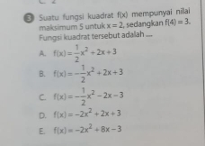 # Suatu fungsi kuadrat f(x) mempunyai nilai
maksimum 5 untuk x=2 , sedangkan f(4)=3. 
Fungsi kuadrat tersebut adalah ...
A. f(x)= 1/2 x^2+2x+3
B. f(x)=- 1/2 x^2+2x+3
C. f(x)=- 1/2 x^2-2x-3
D. f(x)=-2x^2+2x+3
E. f(x)=-2x^2+8x-3