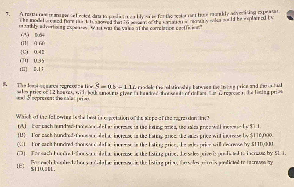 A restaurant manager collected data to predict monthly sales for the restaurant from monthly advertising expenses.
The model created from the data showed that 36 percent of the variation in monthly sales could be explained by
monthly advertising expenses. What was the value of the correlation coefficient?
(A) 0.64
(B) 0.60
(C) 0.40
(D) 0.36
(E) 0.13
8. The least-squares regression line widehat S=0.5+1.1L models the relationship between the listing price and the actual
sales price of 12 houses, with both amounts given in hundred-thousands of dollars. Let L represent the listing price
and S represent the sales price.
Which of the following is the best interpretation of the slope of the regression line?
(A) For each hundred-thousand-dollar increase in the listing price, the sales price will increase by $1.1.
(B) For each hundred-thousand-dollar increase in the listing price, the sales price will increase by $110,000.
(C) For each hundred-thousand-dollar increase in the listing price, the sales price will decrease by $110,000.
(D) For each hundred-thousand-dollar increase in the listing price, the sales price is predicted to increase by $1.1.
For each hundred-thousand-dollar increase in the listing price, the sales price is predicted to increase by
(E) $110,000.