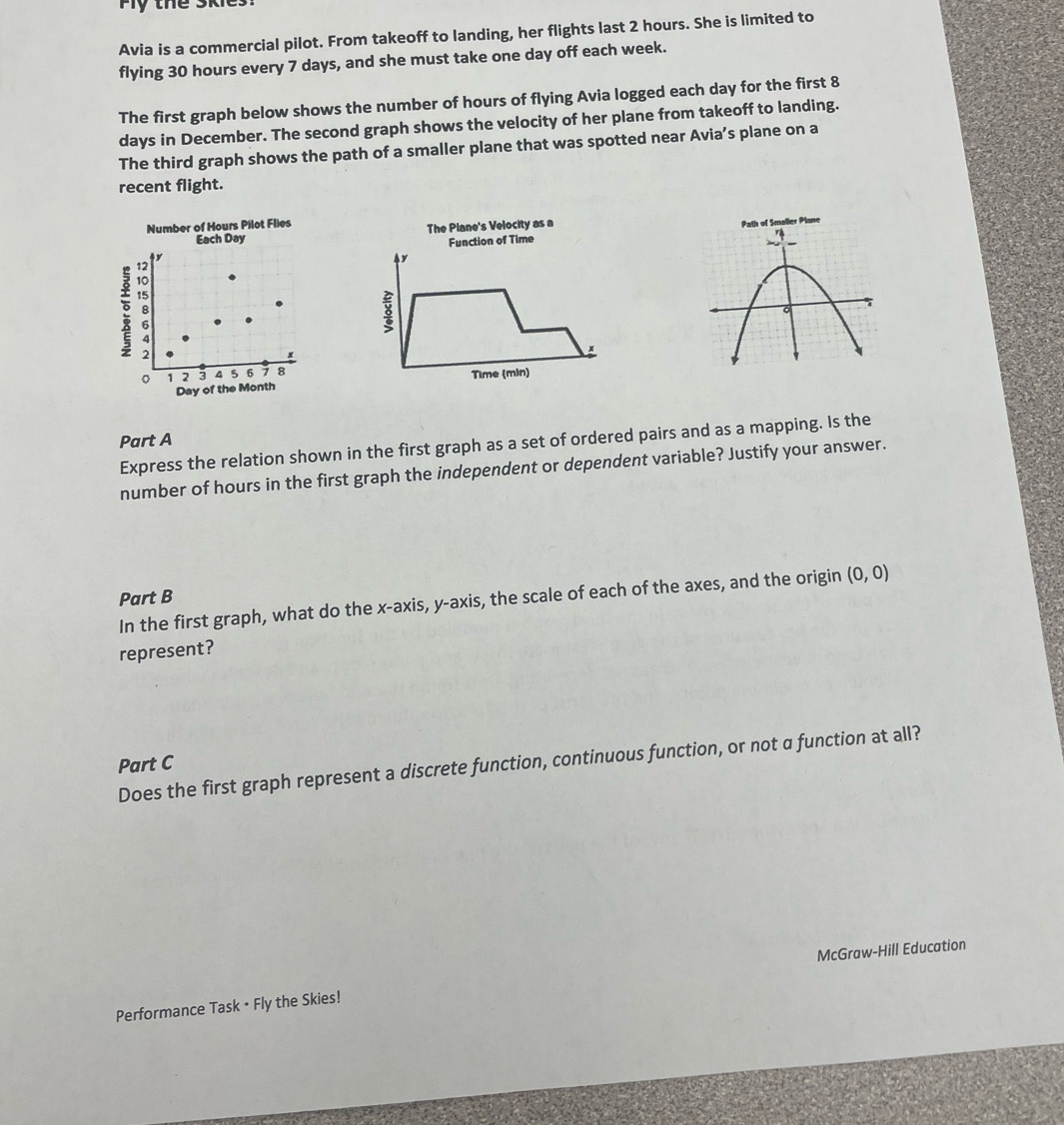 te S k 
Avia is a commercial pilot. From takeoff to landing, her flights last 2 hours. She is limited to 
flying 30 hours every 7 days, and she must take one day off each week. 
The first graph below shows the number of hours of flying Avia logged each day for the first 8
days in December. The second graph shows the velocity of her plane from takeoff to landing. 
The third graph shows the path of a smaller plane that was spotted near Avia’s plane on a 
recent flight. 
Number of Hours Pilot Flies 
Each Day The Plane's Velocity as a 
Function of Time
y
3
Time (min) 
Part A 
Express the relation shown in the first graph as a set of ordered pairs and as a mapping. Is the 
number of hours in the first graph the independent or dependent variable? Justify your answer. 
Part B 
In the first graph, what do the x-axis, y-axis, the scale of each of the axes, and the origin (0,0)
represent? 
Part C Does the first graph represent a discrete function, continuous function, or not α function at all? 
Performance Task • Fly the Skies! McGraw-Hill Education