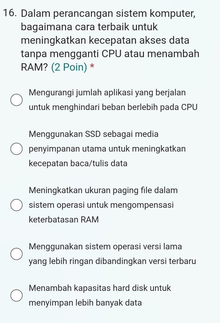 Dalam perancangan sistem komputer,
bagaimana cara terbaik untuk
meningkatkan kecepatan akses data
tanpa mengganti CPU atau menambah
RAM? (2 Poin) *
Mengurangi jumlah aplikasi yang berjalan
untuk menghindari beban berlebih pada CPU
Menggunakan SSD sebagai media
penyimpanan utama untuk meningkatkan
kecepatan baca/tulis data
Meningkatkan ukuran paging file dalam
sistem operasi untuk mengompensasi
keterbatasan RAM
Menggunakan sistem operasi versi lama
yang lebih ringan dibandingkan versi terbaru
Menambah kapasitas hard disk untuk
menyimpan lebih banyak data