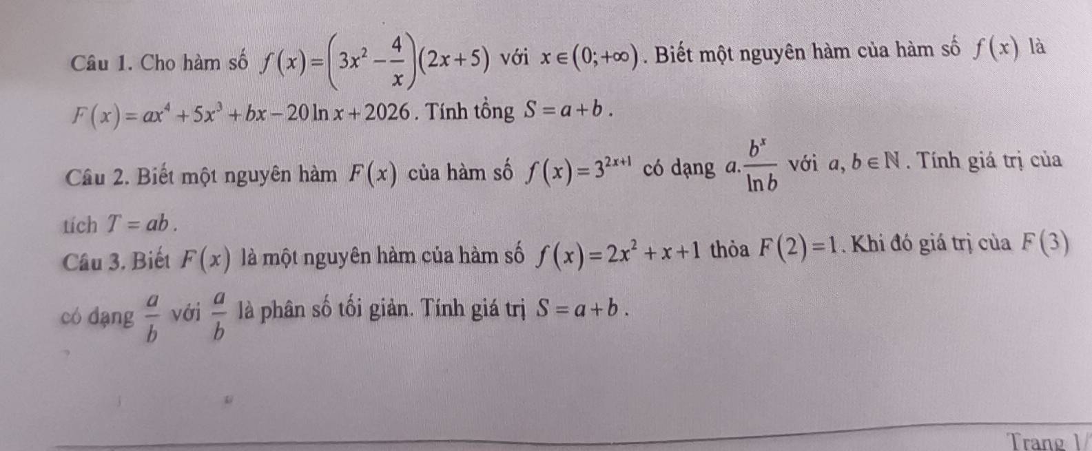 Cho hàm số f(x)=(3x^2- 4/x )(2x+5) với x∈ (0;+∈fty ). Biết một nguyên hàm của hàm số f(x) là
F(x)=ax^4+5x^3+bx-20ln x+2026. Tính tổng S=a+b. 
Câu 2. Biết một nguyên hàm F(x) của hàm số f(x)=3^(2x+1) có dạng a.  b^x/ln b  với a,b∈ N. Tính giá trị của 
tích T=ab. 
Câu 3. Biết F(x) là một nguyên hàm của hàm số f(x)=2x^2+x+1 thỏa F(2)=1. Khi đó giá trị của F(3)
có dang  a/b  với  a/b  là phân số tối giản. Tính giá trị S=a+b. 
Trang 1