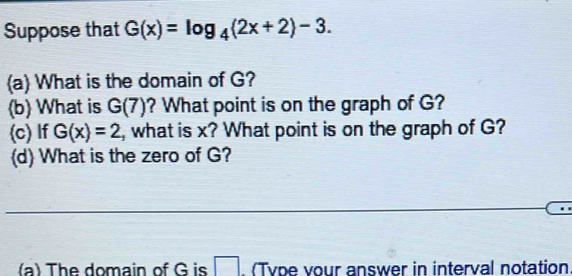 Suppose that G(x)=log _4(2x+2)-3. 
(a) What is the domain of G? 
(b) What is G(7) ? What point is on the graph of G? 
(c) If G(x)=2 , what is x? What point is on the graph of G? 
(d) What is the zero of G? 
(a) The domain of G is □. (Type vour answer in interval notation