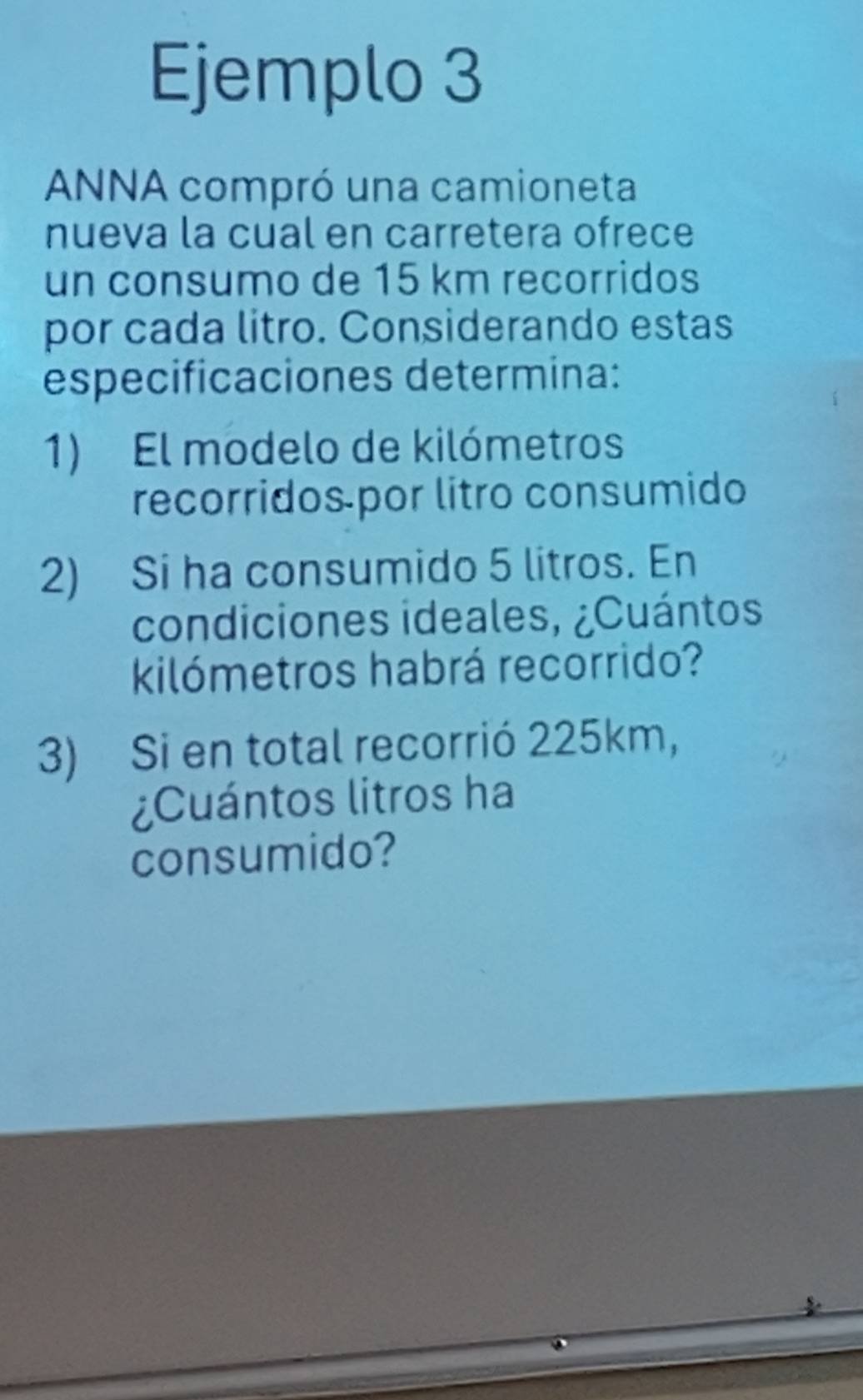 Ejemplo 3 
ANNA compró una camioneta 
nueva la cual en carretera ofrece 
un consumo de 15 km recorridos 
por cada litro. Considerando estas 
especificaciones determina: 
1) El modelo de kilómetros 
recorridos por litro consumido 
2) Si ha consumido 5 litros. En 
condiciones ideales, ¿Cuántos
kilómetros habrá recorrido? 
3) Si en total recorrió 225km, 
¿Cuántos litros ha 
consumido?