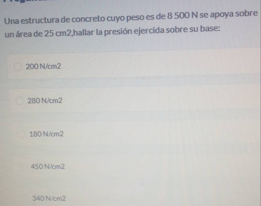 Una estructura de concreto cuyo peso es de 8 500 N se apoya sobre
un área de 25 cm2,hallar la presión ejercida sobre su base:
200 N/cm2
280 N/cm2
180 N/cm2
450 N/cm2
340 N/cm2