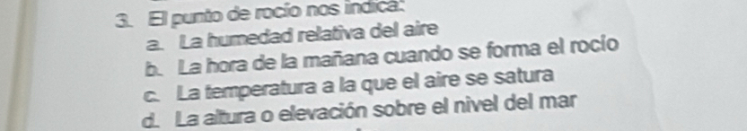El punto de rocío nos indica.
a. La humedad relativa del aire
b. La hora de la mañana cuando se forma el rocío
c. La temperatura a la que el aire se satura
d. La altura o elevación sobre el nivel del mar
