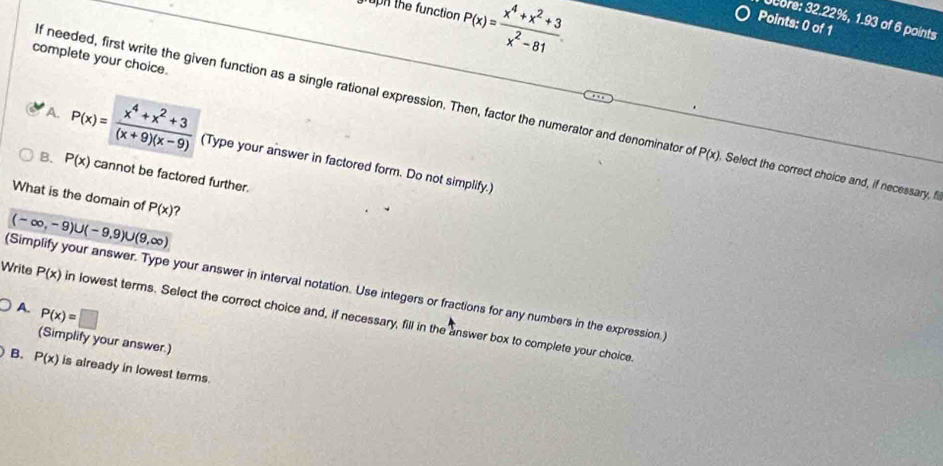 gruph the function P(x)= (x^4+x^2+3)/x^2-81 
core: 32.22%, 1.93 of 6 points
Points: 0 of 1
complete your choice.
If needed, first write the given function as a single rational expression. Then, factor the numerator and denominator o P(x). Select the correct choice and, if necessary, fi
A. P(x)= (x^4+x^2+3)/(x+9)(x-9)  (Type your answer in factored form. Do not simplify.)
B. P(x) cannot be factored further.
What is the domain of P(x)
(-∈fty ,-9)∪ (-9,9)∪ (9,∈fty )
(Simplify your answer. Type your answer in interval notation. Use integers or fractions for any numbers in the expression.)
A. P(x)=□
Write P(x) in lowest terms. Select the correct choice and, if necessary, fill in the answer box to complete your choice
(Simplify your answer.)
B. P(x) is already in lowest terms.