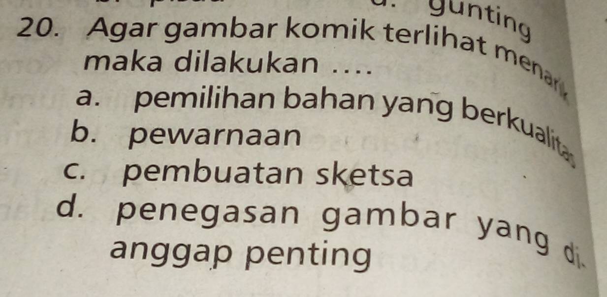 gunting
20. Agar gambar komik terlihat menan
maka dilakukan ....
a. pemilihan bahan yang berkualit
b. pewarnaan
c. pembuatan sketsa
d. penegasan gambar yang d.
anggap penting