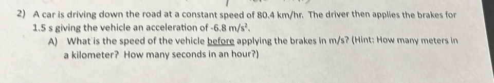 A car is driving down the road at a constant speed of 80.4 km/hr. The driver then applies the brakes for
1.5 s giving the vehicle an acceleration of -6.8m/s^2. 
A) What is the speed of the vehicle before applying the brakes in m/s? (Hint: How many meters in 
a kilometer? How many seconds in an hour?)