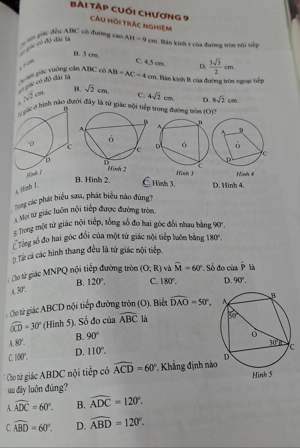 BÀi TậP CUối CHươnG 9
CÂU HỜI TRÁC NGHIệM
tam giác đều ABC có đường cao AI I=9cm. Bán kính r của đường tròn nội tiếp
ó giác có độ dài là
B. 3 cm. C. 4,5 cm.
D.  3sqrt(3)/2 cm.
1 é cm,
Cho tam giác vuông cần ABC có
an giác có độ dài là
AB=AC=4cm 1. Bán kính R của đường tròn ngoại tiếp
2sqrt(2)cm. B. sqrt(2)cm.
C. 4sqrt(2)cm. D. 8sqrt(2)cm.
A ình nào dưới đây là tứ giác nội tiếp trong đường tròn (O)?
Hình  Hình 3 Hình 4
B. Hình 2. C: Hình 3. D. Hình 4.
A. Hình 1.
Trong các phát biểu sau, phát biểu nào đúng?
A Mọi tứ giác luôn nội tiếp được đường tròn.
B. Trong một tứ giác nội tiếp, tổng số đo hai góc đối nhau bằng 90°.
Tổng số đo hai góc đối của một tứ giác nội tiếp luôn bằng 180°.
D. Tất cả các hình thang đều là tứ giác nội tiếp.
Cho tứ giác MNPQ nội tiếp đường tròn (O;R) và widehat M=60° * Số đo của hat p là
B. 120°. C. 180°. D. 90°.
A 30°.
Cho tứ giác ABCD nội tiếp đường tròn (O). Biết widehat DAO=50°,
widehat OCD=30° (Hình 5). Số đo của widehat ABC là
B. 90°
80°.
C. 100°. D. 110°.
Cho tứ giác ABDC nội tiếp có widehat ACD=60° Khắng định nào
sau đây luôn đúng?
A. widehat ADC=60°. B. widehat ADC=120°.
C. widehat ABD=60°. D. widehat ABD=120°.