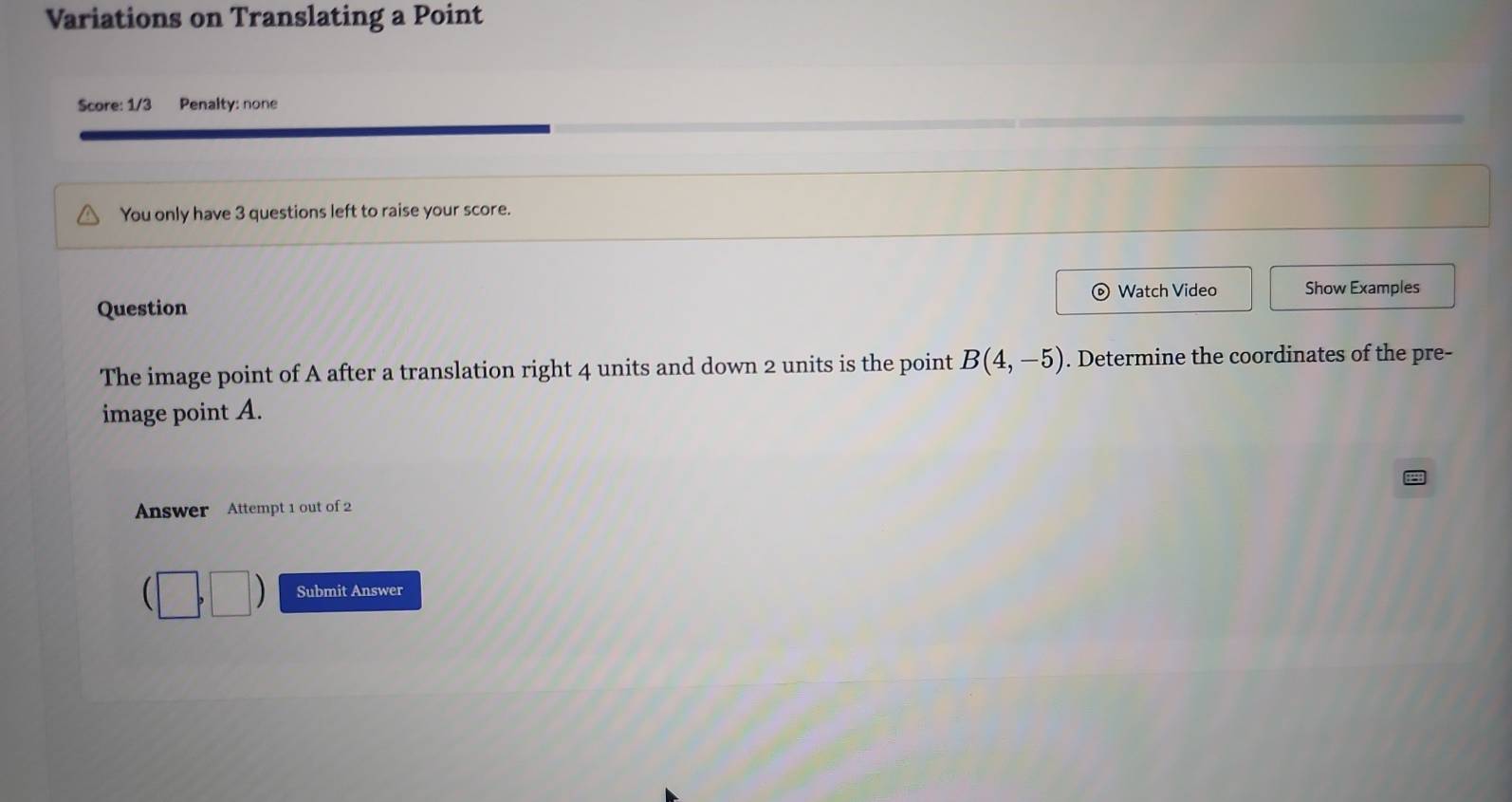 Variations on Translating a Point 
Score: 1/3 Penalty: none 
You only have 3 questions left to raise your score. 
Watch Video Show Examples 
Question 
The image point of A after a translation right 4 units and down 2 units is the point B(4,-5). Determine the coordinates of the pre- 
image point A. 
Answer Attempt 1 out of 2 
Submit Answer