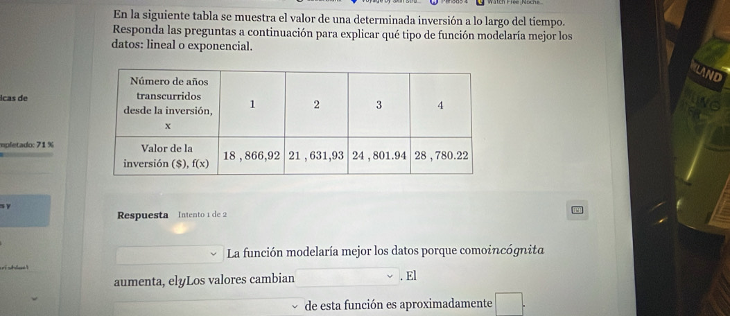 En la siguiente tabla se muestra el valor de una determinada inversión a lo largo del tiempo.
Responda las preguntas a continuación para explicar qué tipo de función modelaría mejor los
datos: lineal o exponencial.
icas de 
mpletado: 71 %
s y
Respuesta Intento 1 de 2
La función modelaría mejor los datos porque comoincógnita
aumenta, elyLos valores cambian
. El
de esta función es aproximadamente