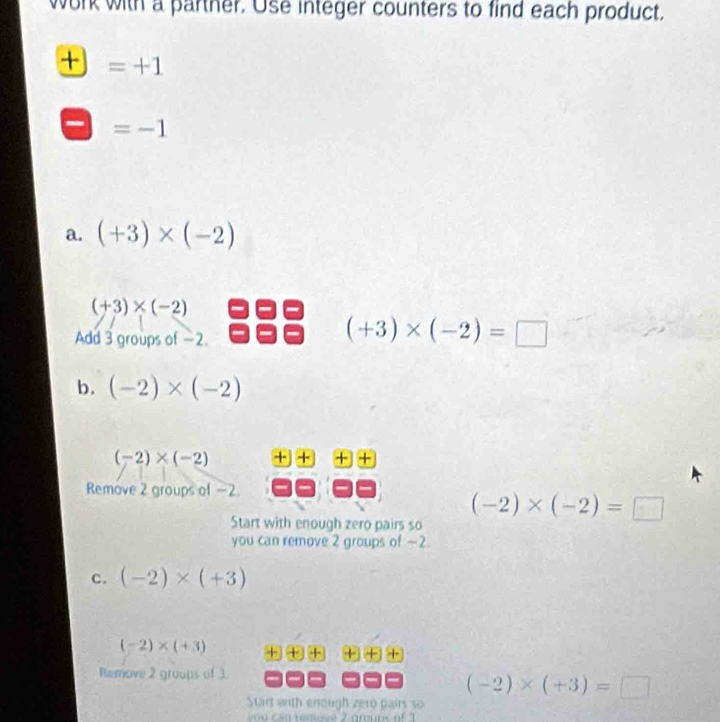 work with a parther. Use integer counters to find each product.
+ =+1
=-1
a. (+3)* (-2)
(+3)* (-2)
Add 3 groups of -2.
(+3)* (-2)=□
b. (-2)* (-2)
(-2)* (-2) · X
Remove 2 groups of -2. 
Start with enough zero pairs so
(-2)* (-2)=□
you can remove 2 groups of -2. 
C. (-2)* (+3)
(-2)* (+3) +++++++ 
Remove 2 groups of 3.
(-2)* (+3)=□
Start with enough zeto pairs so 
u a n reove 2 grouns of 3