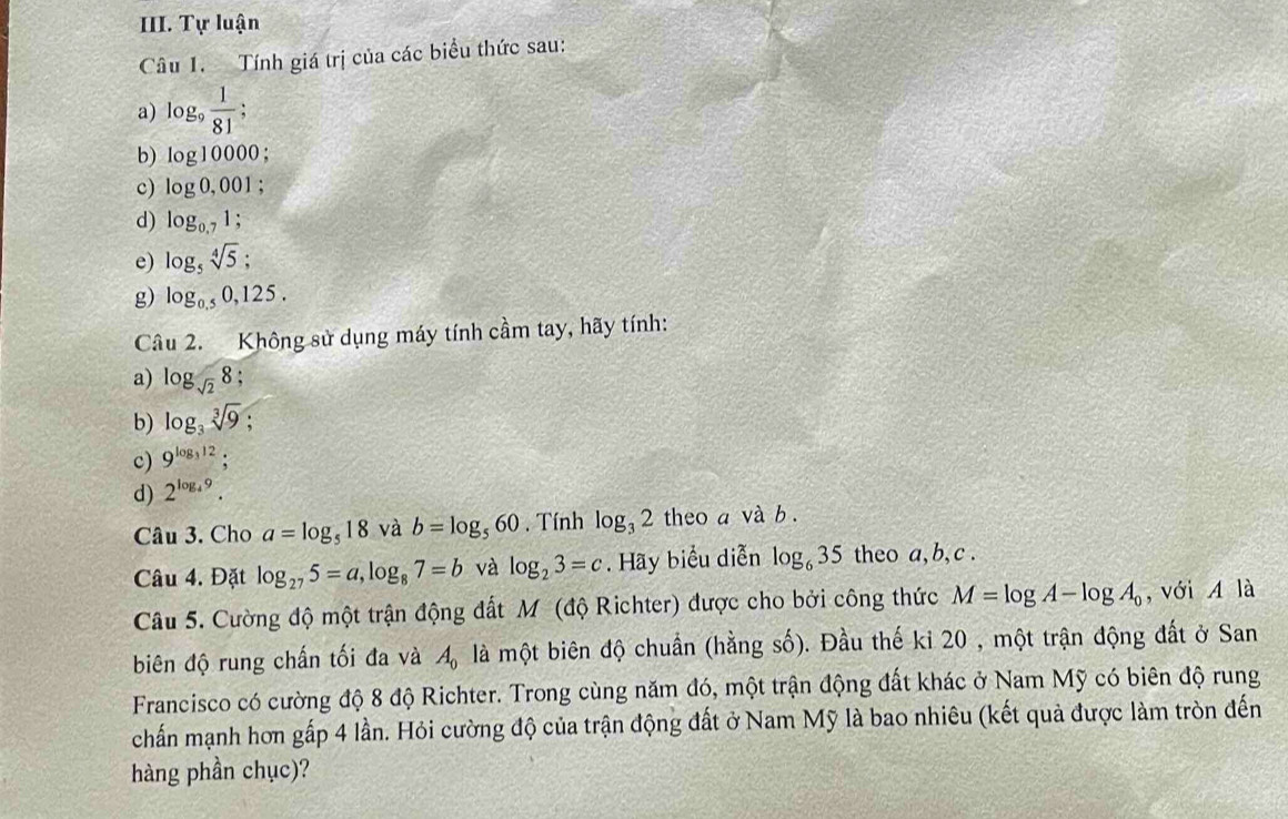 Tự luận 
Câu 1. Tính giá trị của các biểu thức sau: 
a) log _9 1/81 
b) log 10000
c) log 0,001; 
d) log _0.71; 
e) log _5sqrt[4](5); 
g) log _0.50,125. 
Câu 2. Không sử dụng máy tính cầm tay, hãy tính: 
a) log _sqrt(2)8. 
b) log _3sqrt[3](9) : 
c) 9^(log _3)12
d) 2^(log _4)9. 
Câu 3. Cho a=log _518 và b=log _560. Tính log _32 theo a và b. 
Câu 4. Đặt log _275=a, log _87=b và log _23=c. Hãy biểu diễn log _635 theo a, b, c. 
Câu 5. Cường độ một trận động đất M (độ Richter) được cho bởi công thức M=log A-log A_0 , với A là 
biên độ rung chấn tối đa và A_0 là một biên độ chuẩn (hằng số). Đầu thế ki 20 , một trận động đất ở San 
Francisco có cường độ 8 độ Richter. Trong cùng năm đó, một trận động đất khác ở Nam Mỹ có biên độ rung 
chấn mạnh hơn gấp 4 lần. Hỏi cường độ của trận động đất ở Nam Mỹ là bao nhiêu (kết quả được làm tròn đến 
hàng phần chục)?