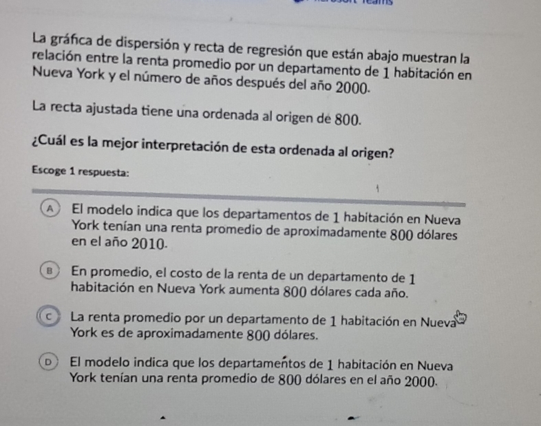 La gráfica de dispersión y recta de regresión que están abajo muestran la
relación entre la renta promedio por un departamento de 1 habitación en
Nueva York y el número de años después del año 2000.
La recta ajustada tiene una ordenada al origen de 800.
¿Cuál es la mejor interpretación de esta ordenada al origen?
Escoge 1 respuesta:
A El modelo indica que los departamentos de 1 habitación en Nueva
York tenían una renta promedio de aproximadamente 800 dólares
en el año 2010.
En promedio, el costo de la renta de un departamento de 1
habitación en Nueva York aumenta 800 dólares cada año.
c La renta promedio por un departamento de 1 habitación en Nueva
York es de aproximadamente 800 dólares.
D El modelo indica que los departamentos de 1 habitación en Nueva
York tenían una renta promedio de 800 dólares en el año 2000.