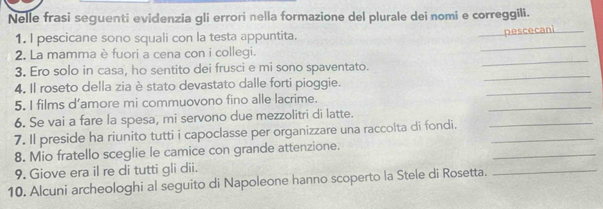 Nelle frasi seguenti evidenzia gli errori nella formazione del plurale dei nomi e correggili. 
1. I pescicane sono squali con la testa appuntita. 
_pescecani_ 
_ 
2. La mamma è fuori a cena con i collegi. 
_ 
_ 
3. Ero solo in casa, ho sentito dei frusci e mi sono spaventato. 
_ 
4. Il roseto della zia è stato devastato dalle forti pioggie. 
5. I films d’amore mi commuovono fino alle lacrime. 
6. Se vai a fare la spesa, mi servono due mezzolitri di latte. 
_ 
7. Il preside ha riunito tutti i capoclasse per organizzare una raccolta di fondi.__ 
_ 
8. Mio fratello sceglie le camice con grande attenzione. 
9. Giove era il re di tutti gli dii. 
10. Alcuni archeologhi al seguito di Napoleone hanno scoperto la Stele di Rosetta. 
_