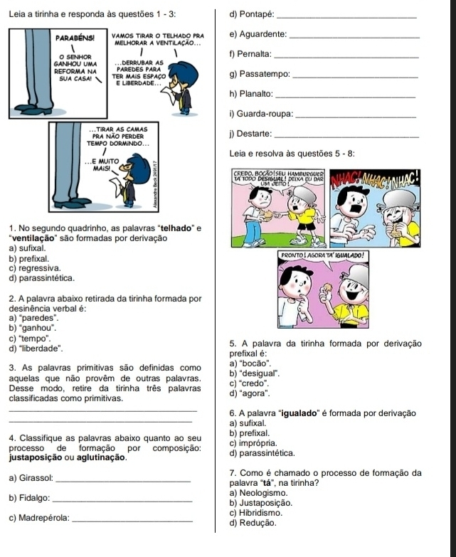 Leia a tirinha e responda às questões 1 - 3: d) Pontapé:_
e) Aguardente:_
f) Pernalta:_
g) Passatempo:_
h) Planalto:_
i) Guarda-roupa:_
j) Destarte:_
Leia e resolva às questões 5 - 8:
1. No segundo quadrinho, as palavras "telhado" e
"ventilação" são formadas por derivação
a) sufixal.
b) prefixal.
c) regressiva.
d) parassintética.
2. A palavra abaixo retirada da tirinha formada por
desinência verbal é:
a) “paredes”.
b) “ganhou”.
c) “tempo”. 5. A palavra da tirinha formada por derivação
d) “liberdade”. prefixal é:
3. As palavras primitivas são definidas como a) "bocão".
aquelas que não provêm de outras palavras. c) “credo”. b) "desigual".
Desse modo, retire da tirinha três palavras
classificadas como primitivas. d) “agora”.
_
_
6. A palavra "igualado" é formada por derivação
a) sufixal.
4. Classifique as palavras abaixo quanto ao seu b) prefixal.
processo de formação por composição: c) imprópria.
justaposição ou aglutinação. d) parassintética.
7. Como é chamado o processo de formação da
a) Girassol: _palavra “tá”, na tirinha?
a) Neologismo.
b) Fidalgo: _b) Justaposição.
c) Hibridismo.
c) Madrepérola: _d) Redução.