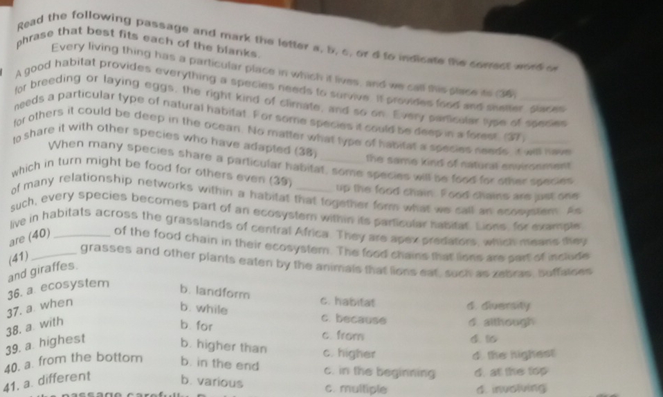 phrase that best fits each of the blanks.
Read the following passage and mark the letter a, b, c, or d to indicate the coredt word o
Every living thing has a particular place in which it lives, and we call this place its 36
A good habitat provides everything a species needs to survive. It provides food and shetter places
for breeding or laying eggs, the right kind of climate, and so on. Every particular lyse of seeces
needs a particular type of natural habitat. For some species it could be deep in a forest. (37_
for others it could be deep in the ocean. No matter what type of habitat a species needs, it will have
to share it with other species who have adapted (38) _the same kind of natural environment.
When many species share a particular habitat, some species will be food for other species
which in turn might be food for others even (39) _up the food chain. Food chains are just one
of many relationship networks within a habitat that together form what we call an ecosustem. As
such, every species becomes part of an ecosystern within its particular hasitar. Lions, for example
live in habitats across the grasslands of central Africa. They are apex predators, which means they
are (40) _of the food chain in their ecosystem. The food chains that lions are sart of include
(41)
grasses and other plants eaten by the animals that lions eat, such as zebras, buffalses
and giraffes.
36. a ecosystem
b. landform c. habitat
37. a when
d. diversity
b. while c. because
38. a with
d although
b. for c. from
39. a. highest
d. 16
b. higher than c. higher
d. the highest
40. a. from the bottom b. in the end c. in the beginning d. at the top
41. a. different
b. various c. multiple
d. involving