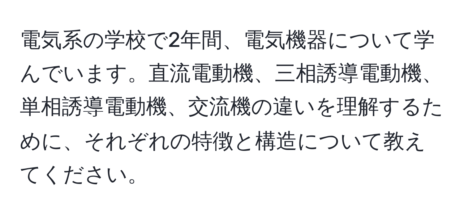 電気系の学校で2年間、電気機器について学んでいます。直流電動機、三相誘導電動機、単相誘導電動機、交流機の違いを理解するために、それぞれの特徴と構造について教えてください。