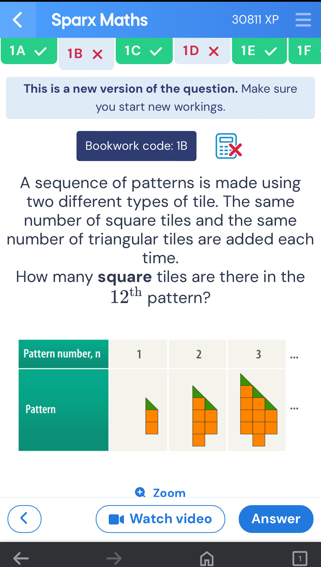 Sparx Maths 30811 XP 
1A 
1B X 1C 1D 1E 1F 
This is a new version of the question. Make sure 
you start new workings. 
Bookwork code: 1B 
A sequence of patterns is made using 
two different types of tile. The same 
number of square tiles and the same 
number of triangular tiles are added each 
time. 
How many square tiles are there in the
12^(th) pattern? 
Zoom 
Watch video Answer