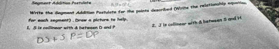 Segment Addition Postulate Date_ 
Write the Segment Addition Postulate for the points described (Write the relationship equation 
for each segment) . Draw a picture to help. 
1. S is collinear with & between D and P
2. J is collinear with & between S and H