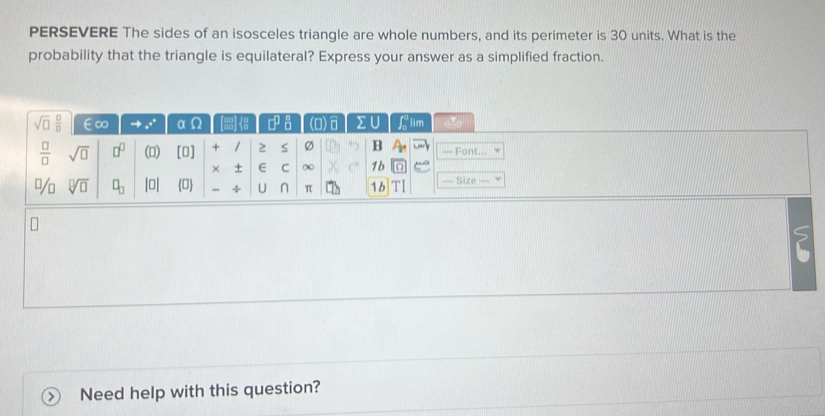 PERSEVERE The sides of an isosceles triangle are whole numbers, and its perimeter is 30 units. What is the 
probability that the triangle is equilateral? Express your answer as a simplified fraction. 
sqrt(□ ) □ /□   ∈∞ _ e° α 9 8 □^(□)_(□)^(□) n) n 2 || lim 
 □ /□   sqrt(□ ) □^(□) (0) [0] + / 2 S Ø B — Font... 
× + E C ∞ 1b 
J/ n sqrt[□](□ ) □ _□  |□ | 0 ÷ U n π 1b —= Size == 
Need help with this question?