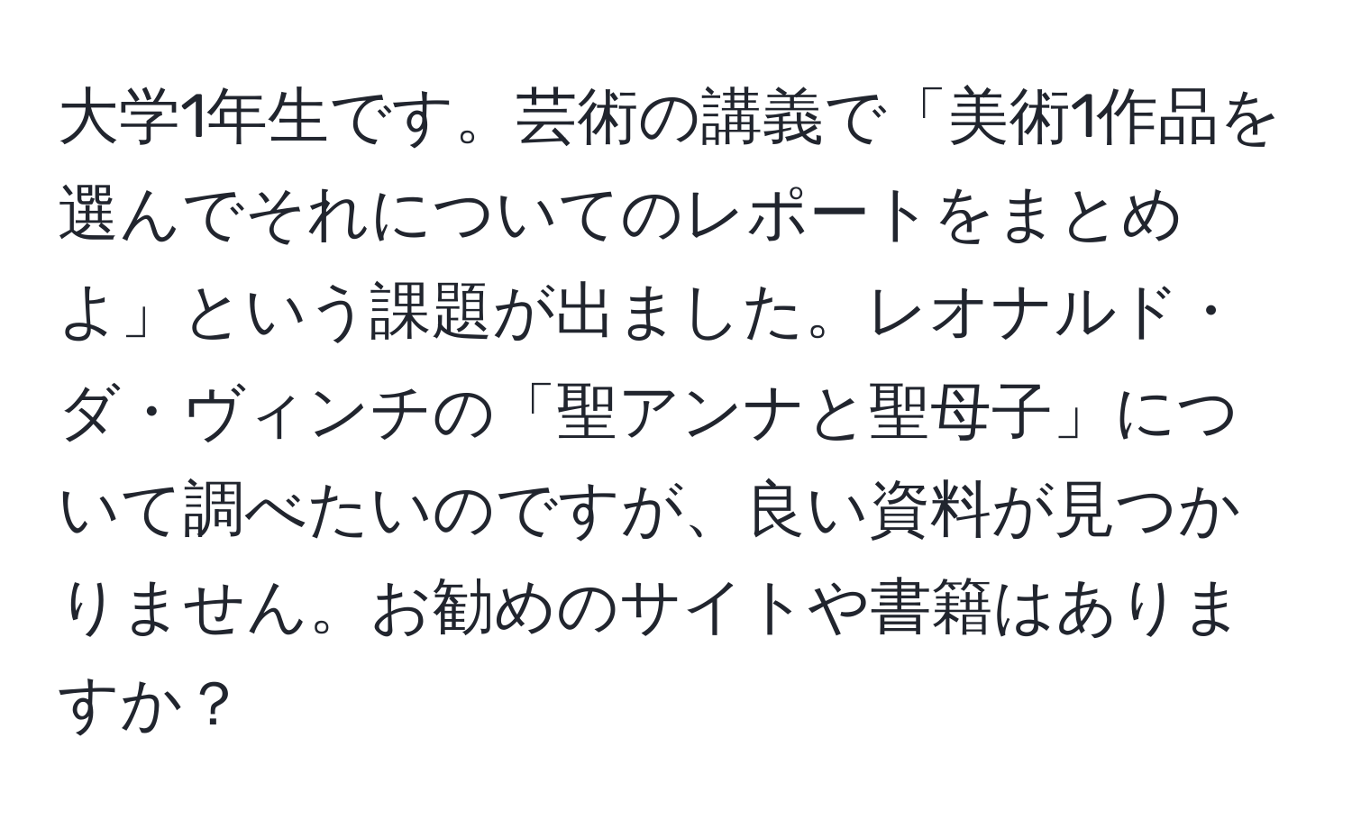 大学1年生です。芸術の講義で「美術1作品を選んでそれについてのレポートをまとめよ」という課題が出ました。レオナルド・ダ・ヴィンチの「聖アンナと聖母子」について調べたいのですが、良い資料が見つかりません。お勧めのサイトや書籍はありますか？