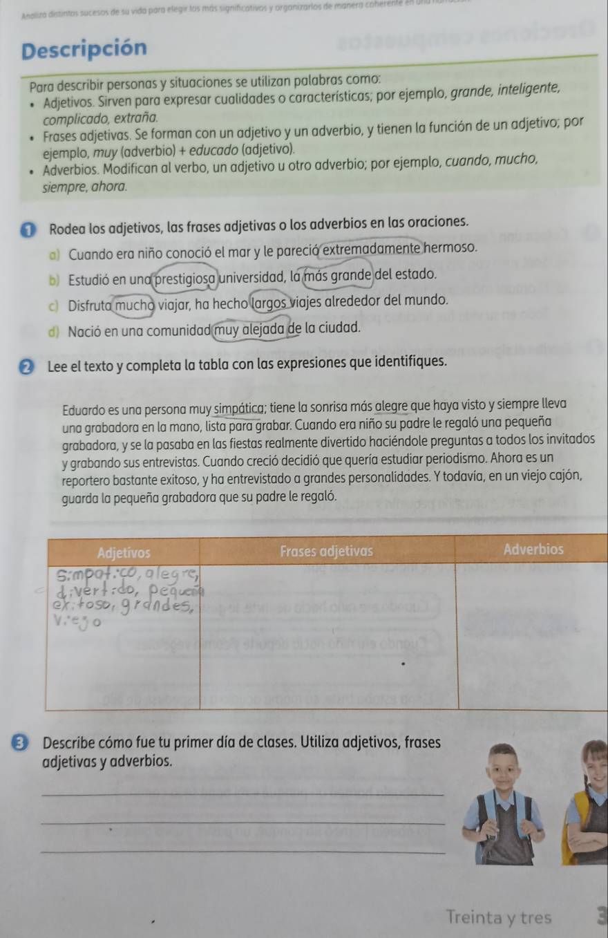 Analiza distintas sucesos de su vida para elegir las más significativos y organizarlos de manera cahere
Descripción
Para describir personas y situaciones se utilizan palabras como:
Adjetivos. Sirven para expresar cualidades o características; por ejemplo, grande, inteligente,
complicado, extraña.
Frases adjetivas. Se forman con un adjetivo y un adverbio, y tienen la función de un adjetivo; por
ejemplo, muy (adverbio) + educado (adjetivo).
Adverbios. Modifican al verbo, un adjetivo u otro adverbio; por ejemplo, cuando, mucho,
siempre, ahora.
[ Rodea los adjetivos, las frases adjetivas o los adverbios en las oraciones.
) Cuando era niño conoció el mar y le pareció extremadamente hermoso.
b Estudió en una prestigiosa universidad, la más grande del estado.
c Disfruta mucho viajar, ha hecho largos viajes alrededor del mundo.
d) Nació en una comunidad muy alejada de la ciudad.
② Lee el texto y completa la tabla con las expresiones que identifiques.
Eduardo es una persona muy simpática; tiene la sonrisa más alegre que haya visto y siempre lleva
una grabadora en la mano, lista para grabar. Cuando era niño su padre le regaló una pequeña
grabadora, y se la pasaba en las fiestas realmente divertido haciéndole preguntas a todos los invitados
y grabando sus entrevistas. Cuando creció decidió que quería estudiar periodismo. Ahora es un
reportero bastante exitoso, y ha entrevistado a grandes personalidades. Y todavía, en un viejo cajón,
guarda la pequeña grabadora que su padre le regaló.
③ Describe cómo fue tu primer día de clases. Utiliza adjetivos, frases
adjetivas y adverbios.
_
_
_
Treinta y tres