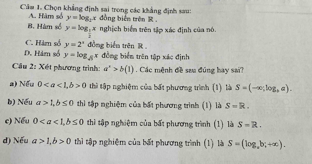 Chọn khẳng định sai trong các khẳng định sau:
A. Hàm số y=log _2x đồng biến trên R.
B. Hàm số y=log _ 1/2 x nghịch biến trên tập xác định của nó.
C. Hàm số y=2^x đồng biến trên R.
D. Hàm số y=log _sqrt(5)x đồng biến trên tập xác định
Câu 2: Xét phương trình: a^x>b(1). Các mệnh đề sau đúng hay sai?
a) Nếu 0, b>0 thì tập nghiệm của bất phương trình (1) là S=(-∈fty ;log _ba).
b) Nếu a>1, b≤ 0 thì tập nghiệm của bất phương trình (1) là S=R. 
c) Nếu 0, b≤ 0 thì tập nghiệm của bất phương trình (1) là S=R.
d) Nếu a>1, b>0 thì tập nghiệm của bất phương trình (1) là S=(log _ab;+∈fty ).