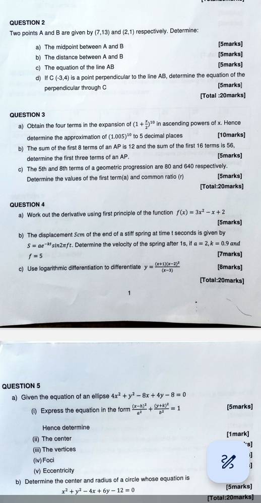 Two points A and B are given by (7,13) and (2,1) respectively. Determine:
a) The midpoint between A and B [5marks]
b) The distance between A and B [5marks]
c) The equation of the line AB [5marks]
d) IfC(-3,4) is a point perpendicular to the line AB, determine the equation of the
perpendicular through C [5marks]
[Total :20marks]
QUESTION 3
a) Obtain the four terms in the expansion of (1+ x/2 )^10 in ascending powers of x. Hence
determine the approximation of (1.005)^10 to 5 decimal places [10marks]
b) The sum of the first 8 terms of an AP is 12 and the sum of the first 16 terms is 56,
determine the first three terms of an AP. [5marks]
c) The 5th and 8th terms of a geometric progression are 80 and 640 respectively.
Determine the values of the first term(a) and common ratio (r) [5marks]
[Total:20marks]
QUESTION 4
a) Work out the derivative using first principle of the function f(x)=3x^2-x+2
[5marks]
b) The displacement Scm of the end of a stiff spring at time t seconds is given by
S=ae^(-kt)sin 2π f. Determine the velocity of the spring after 1s, if a=2,k=0.9 and
f=5
[7marks]
c) Use logarithmic differentiation to differentiate y=frac (x+1)(x-2)^2(x-3) [8marks]
[Total:20marks]
1
QUESTION 5
a) Given the equation of an ellipse 4x^2+y^2-8x+4y-8=0
(i) Express the equation in the form frac (x-h)^2a^2+frac (y+k)^2b^2=1 [5marks]
Hence determine
(ii) The center [1mark]
*s]
(iii) The vertices
(iv) Foci
 ;
; 
(v) Eccentricity
b) Determine the center and radius of a circle whose equation is
x^2+y^2-4x+6y-12=0
[5marks]
[Total:20marks]