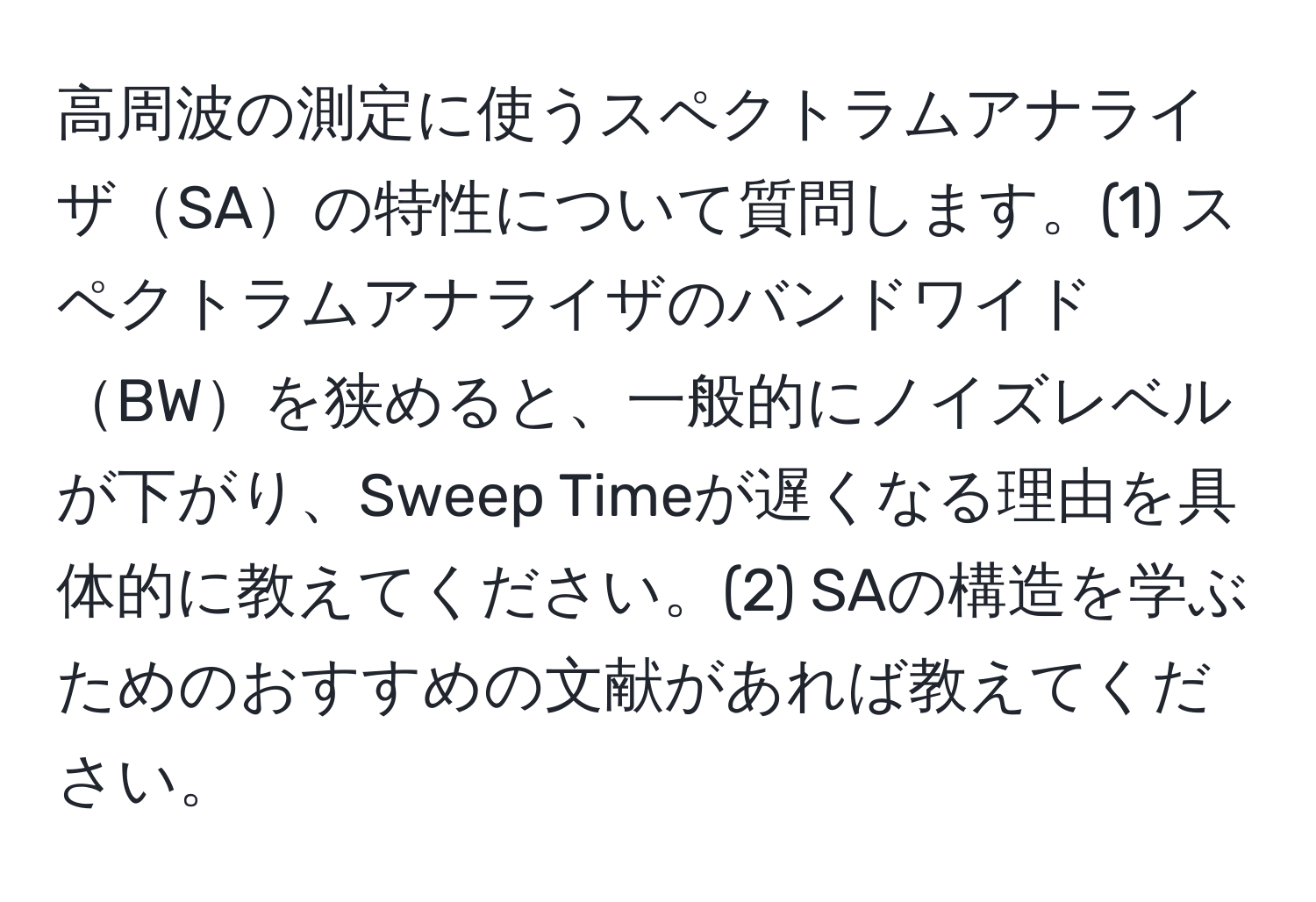 高周波の測定に使うスペクトラムアナライザSAの特性について質問します。(1) スペクトラムアナライザのバンドワイドBWを狭めると、一般的にノイズレベルが下がり、Sweep Timeが遅くなる理由を具体的に教えてください。(2) SAの構造を学ぶためのおすすめの文献があれば教えてください。