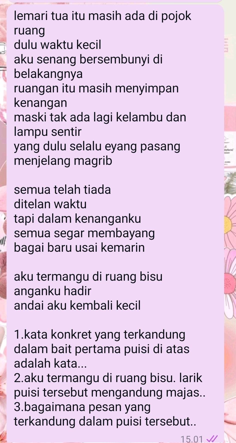 lemari tua itu masih ada di pojok 
ruang 
dulu waktu kecil 
aku senang bersembunyi di 
belakangnya 
ruangan itu masih menyimpan 
kenangan 
maski tak ada lagi kelambu dan 
lampu sentir 
yang dulu selalu eyang pasang 
menjelang magrib 
semua telah tiada 
ditelan waktu 
tapi dalam kenanganku 
semua segar membayang 
bagai baru usai kemarin 
aku termangu di ruang bisu 
anganku hadir 
andai aku kembali kecil 
1.kata konkret yang terkandung 
dalam bait pertama puisi di atas 
adalah kata... 
2.aku termangu di ruang bisu. larik 
puisi tersebut mengandung majas.. 
3.bagaimana pesan yang 
terkandung dalam puisi tersebut..
15.01 √