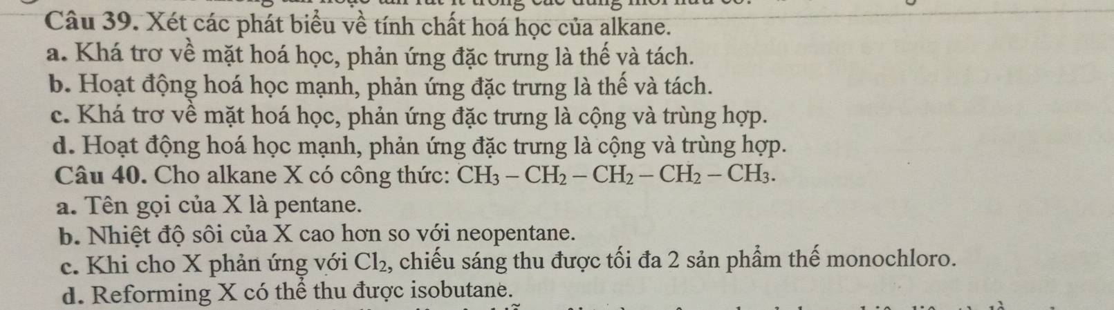 Xét các phát biểu về tính chất hoá học của alkane.
a. Khá trơ về mặt hoá học, phản ứng đặc trưng là thế và tách.
b. Hoạt động hoá học mạnh, phản ứng đặc trưng là thế và tách.
c. Khá trơ về mặt hoá học, phản ứng đặc trưng là cộng và trùng hợp.
d. Hoạt động hoá học mạnh, phản ứng đặc trưng là cộng và trùng hợp.
Câu 40. Cho alkane X có công thức: CH_3-CH_2-CH_2-CH_2-CH_3. 
a. Tên gọi của X là pentane.
b. Nhiệt độ sôi của X cao hơn so với neopentane.
c. Khi cho X phản ứng với Cl_2 , chiếu sáng thu được tối đa 2 sản phầm thế monochloro.
d. Reforming X có thể thu được isobutane.