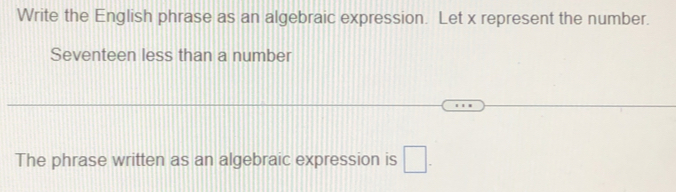 Write the English phrase as an algebraic expression. Let x represent the number. 
Seventeen less than a number 
The phrase written as an algebraic expression is □.