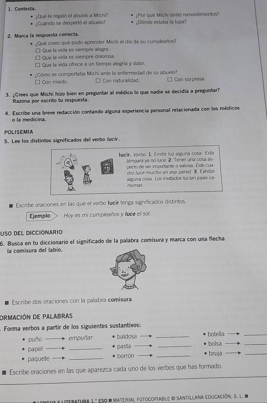 Contesta.
¿Qué le regaló el abuelo a Michi? ¿Por qué Michi sintió remordimientos?
¿Cuándo se despertó el abuelo? ¿Dónde estaba la lupa?
2. Marca la respuesta correcta.
¿Qué crees que pudo aprender Michi el día de su cumpleaños?
Que la vida es siempre alegre.
Que la vida es siempre dolorosa.
Que la vida ofrece a un tiempo alegría y dolor.
¿Cómo se comportaba Michi ante la enfermedad de su abuelo?
Con miedo. Con naturalidad. □ Con sorpresa.
3. ¿Crees que Michi hizo bien en preguntar al médico lo que nadie se decidía a preguntar?
Razona por escrito tu respuesta.
4. Escribe una breve redacción contando alguna experiencia personal relacionada con los médicos
o la medicina.
POLISEMIA
5. Lee los distintos significados del verbo lucir.
lucir. Verbo. 1. Emitir luz alguna cosa. Esta
lámpara ya no luce. 2. Tener una cosa as-
pecto de ser importante o valiosa. Este cua-
dro luce mucho en esa pared. 3. Exhibir
alguna cosa. Los invitados lucían joyas ca-
rísimas.
Escribe oraciones en las que el verbo lucir tenga significados distintos.
Ejemplo Hoy es mi cumpleaños y luce el sol.
USO DEL DICCIONARIO
6. Busca en tu diccionario el significado de la palabra comisura y marca con una flecha
la comisura del labio.
Escribe dos oraciones con la palabra comisura.
ORMACIÓN DE PALABRAS
Forma verbos a partir de los siguientes sustantivos:
puño empuñar baldosa_
botella
_
papel _pasta_
bolsa
_
paquete _borrón_
bruja
_
Escribe oraciones en las que aparezca cada uno de los verbos que has formado.
_
_
_
*  nteratura 1.º ESo  ' Material FotocopiaBle © SAntillana eDucación, S. l.