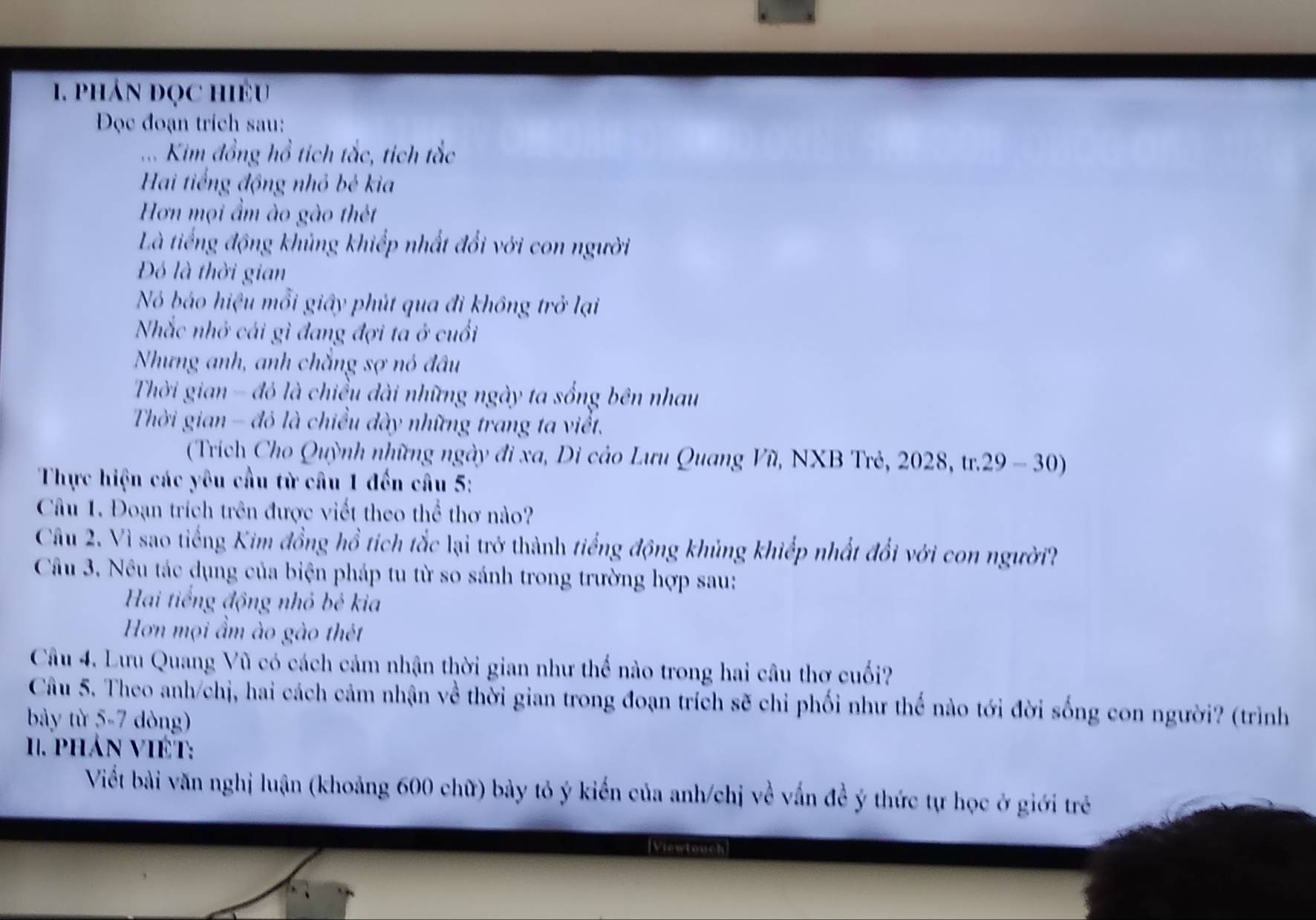 phản đọc hiều 
Đọc đoạn trích sau: 
. Kim đồng hồ tích tắc, tích tắc 
Hai tiếng động nhỏ bé kia 
Hơn mọi ẩm ào gào thét 
Là tiếng động khủng khiếp nhất đổi với con người 
Đó là thời gian 
Nó báo hiệu mỗi giây phút qua đi không trở lại 
Nhắc nhớ cái gì đang đợi ta ở cuối 
Nhưng anh, anh chẳng sợ nó đâu 
Thời gian - đó là chiều dài những ngày ta sống bên nhau 
Thời gian - đô là chiều đày những trang ta viết. 
(Trích Cho Quỳnh những ngày đi xa, Di cảo Lưu Quang Vũ, NXB Trẻ, 2028, tr.29 - 30) 
Thực hiện các yêu cầu từ câu 1 đến câu 5: 
Câu 1. Đoạn trích trên được viết theo thể thơ nào? 
Câu 2. Vì sao tiếng Kim đồng hồ tích tắc lại trở thành tiếng động khủng khiếp nhất đổi với con người? 
Câu 3. Nêu tác dụng của biện pháp tu từ so sánh trong trường hợp sau: 
Hai tiếng động nhỏ bé kia 
Hơn mọi ẩm ào gào thét 
Câu 4. Lưu Quang Vũ có cách cảm nhận thời gian như thế nào trong hai câu thơ cuối? 
Câu 5. Theo anh/chị, hai cách cảm nhận về thời gian trong đoạn trích sẽ chỉ phối như thế nào tới đời sống con người? (trình 
bày từ 5-7 dòng) 
I. phản VIÉT: 
Viết bài văn nghị luận (khoảng 600 chữ) bảy tỏ ý kiến của anh/chị về vấn đề ý thức tự học ở giới trẻ 
Viewtouch