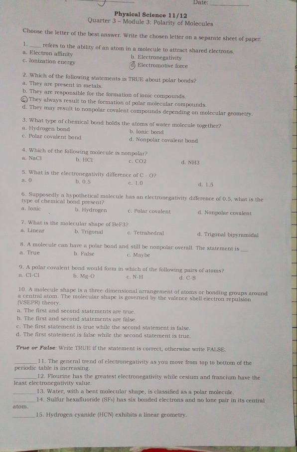 Date:_
Physical Science 11/12
Quarter 3 - Module 3: Polarity of Molecules
Choose the letter of the best answer. Write the chosen letter on a separate sheet of paper.
1._ refers to the ability of an atom in a molecule to attract shared electrons.
a. Electron affinity b. Electronegativity
c. Ionization energy d) Electromotive force
2. Which of the following statements is TRUE about polar bonds?
a. They are present in metals.
b. They are responsible for the formation of ionic compounds.
() They always result to the formation of polar molecular compounds.
d. They may result to nonpolar covalent compounds depending on molecular geometry.
3. What type of chemical bond holds the atoms of water molecule together?
a. Hydrogen bond b. Ionic bond
c. Polar covalent bond d. Nonpolar covalent bond
4. Which of the following molecule is nonpolar?
a. NaCl b. HCl c. CO2 d. NH3
5. What is the electronegativity difference of C - O?
a. 0 b. 0.5 c. 1.( d. 1.5
6. Supposedly a hypothetical molecule has an electronegativity difference of 0.5, what is the
type of chemical bond present?
a. lonic b. Hydrogen c. Polar covalent d. Nonpolar covalent
7. What is the molecular shape of BeF3?
a. Linear b. Trigonal c. Tetrahedral d. Trigonal bipyramidal
8. A molecule can have a polar bond and still be nonpolar overall. The statement is
a True b. False c. Maybe
_
9. A polar covalent bond would form in which of the following pairs of atoms?
n. Cl-Cl b. Mg-O c. N-H d. C-S
10. A molecule shape is a three-dimensional arrangement of atoms or bonding groups around
a central atom. The molecular shape is governed by the valence shell electron repulsion
(VSEPR) theory.
a. The first and second statements are true.
b. The first and second statements are false.
c. The first statement is true while the second statement is false.
d. The first statement is false while the second statement is true.
True or False: Write TRUE if the statement is correct, otherwise write FALSE.
_11. The general trend of electronegativity as you move from top to bottom of the
periodic table is increasing.
_12. Flourine has the greatest electronegativity while cesium and francium have the
least electronegativity value.
_13. Water, with a bent molecular shape, is classified as a polar molecule.
_14. Sulfur hexafluoride (SFs) has six bonded electrons and no lone pair in its central
atom.
_15. Hydrogen cyanide (HCN) exhibits a linear geometry.