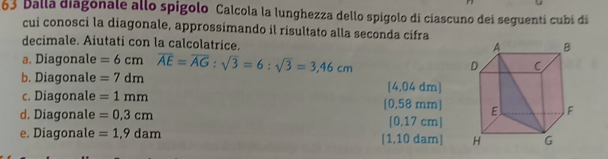 163 balla diagonale allo spigolo Calcola la lunghezza dello spígolo dí cíascuno deí seguentí cubí dí
cui conosci la diagonale, approssimando íl risultato alla seconda cífra
decimale. Aiutati con la calcolatrice.
a. Diagonale =6cm overline AE=overline AG:sqrt(3)=6:sqrt(3)=3,46cm
b. Diagonale =7dm
[4,04 dm ]
c. Diagonale =1mm
[0,58 mm]
d. Diagonale =0,3cm
[0,17 cm]
e. Diagonale =1,9dam [1,10 dam]