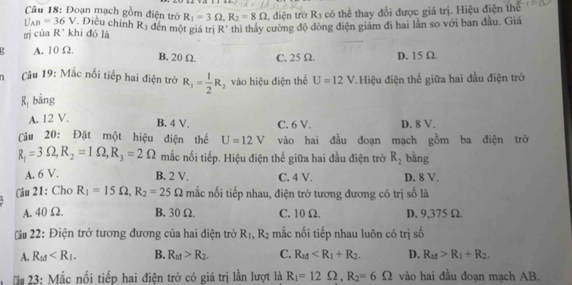 Đoạn mạch gồm điện trở R_1=3Omega ,R_2=8Omega
U_AB=36V , điện trở R_3 có thể thay đổi được giá trị. Hiệu điện thể
trì của R' khi đó là *. Điều chỉnh R3 đến một giá trị R' thì thấy cường độ dòng điện giảm đi hai lần so với ban đầu. Giá
A. 10 Ω
B. 20 Ω. C. 25 Ω. D. 15 Ω.
âu 19: Mắc nối tiếp hai điện trở R_1= 1/2 R_2 vào hiệu điện thế U=12V Hiệu điện thế giữa hai đầu điện trở
R bằng
A. 12 V. D. 8 V.
B. 4 V. C. 6 V.
Cầu 20: Đặt một hiệu điện thế U=12V vào hai đầu đoạn mạch gồm ba điện trở
R_1=3Omega ,R_2=1Omega ,R_3=2Omega mắc nối tiếp. Hiệu điện thế giữa hai đầu điện trở R_2 bằng
A. 6 V. B. 2 V. C. 4 V. D. 8 V.
Câu 21: Cho R_1=15Omega ,R_2=25 Omega mắc nối tiếp nhau, điện trở tương đương có trị số là
A. 40 Ω. B. 30 Ω. C. 10Ω. D. 9,375 Ω.
Câu 22: Điện trở tương đương của hai điện trở R_1,R_2 mắc nối tiếp nhau luôn có trị số
A. R_td B. R_td>R_2. C. R_td D. R_td>R_1+R_2.
T 23: Mắc nối tiếp hai điện trở có giá trị lần lượt là R_1=12Omega ,R_2=6Omega vào hai đầu đoạn mạch AB.