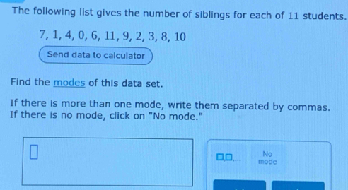 The following list gives the number of siblings for each of 11 students.
7, 1, 4, 0, 6, 11, 9, 2, 3, 8, 10
Send data to calculator 
Find the modes of this data set. 
If there is more than one mode, write them separated by commas. 
If there is no mode, click on "No mode." 
No 
□ ,□ ,... mode