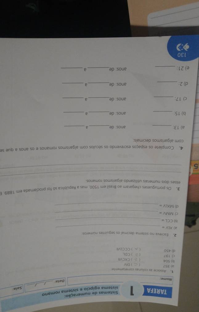 Sistemas de numeração: 
TAREFA 1 sistema egípcio e sistema romano 
Sala: 
A _ 
_ 
Nome: 
Data:_ 
1. Associe as colunas corretamente 
a) 357  DIV 
b) 504  
c) 197  CXCVII 
) CBL
d) 450 )CCCLVII 
2. Escreva no sistema decimal os seguintes números: 
a) XLV= _ 
b) CGL= _ 
c) MMV=
_ 
d) MXLV= _ 
3. Os portugueses chegaram ao Brasil em 1500, mas a República só foi proclamada em 1889. 
esses dois numerais utilizando algarismos romanos. 
_ 
5 
_ 
4. Complete os espaços escrevendo os séculos com algarismos romanos e os anos a que se 
com algarismos decimais: 
a) 13 : _anos: de_ a_ 
b) 15 : _anos: de_ a_ 
c) 17 : _anos: de_ a_ 
d) 2 : _anos: de_ a_ 
e) 21 : _anos: de_ a_ 
130