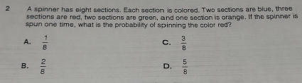 A spinner has eight sections. Each section is colored. Two sections are blue, three
sections are red, two sections are green, and one section is orange. If the spinner is
spun one time, what is the probability of spinning the color red?
A.  1/8   3/8 
C.
B.  2/8   5/8 
D,