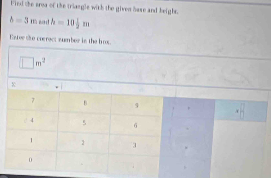 Find the area of the triangle with the given base and height.
b=3m and h=10 1/2 m
Enter the correct number in the box.
□ m^2