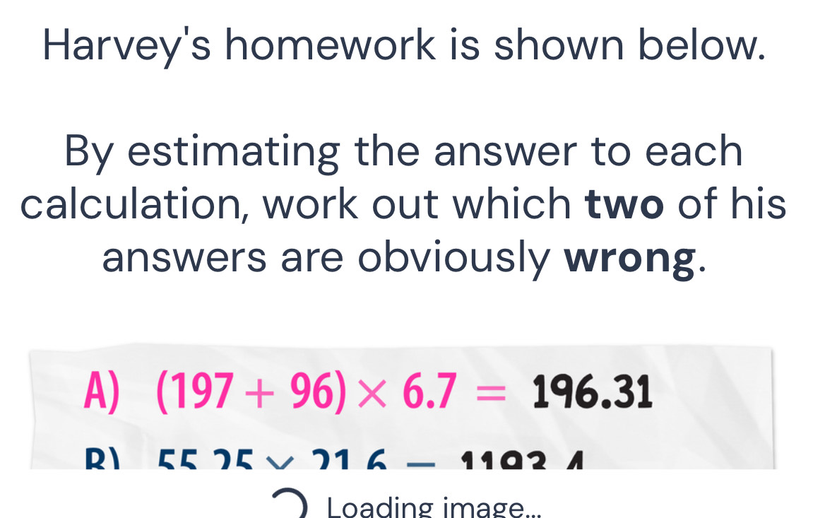 Harvey's homework is shown below.
By estimating the answer to each
calculation, work out which two of his
answers are obviously wrong.
A) (197+96)* 6.7=196.31
R1 ८८ 75 v
Loading image...