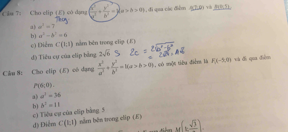 Cho elip (E) có dạng ( x^2/a^2 + y^2/b^2 =1)(a>b>0) , đi qua các điểm A(7:0) và _ B(0;5).
a) a^2=7
b) a^2-b^2=6
c) Điểm C(1;1) nằm bên trong elip (E)
d) Tiêu cự của elip bằng 2sqrt(6)
Câu 8: Cho elip (E) có dạng  x^2/a^2 + y^2/b^2 =1(a>b>0) , có một tiêu điểm là F_1(-5;0) và đi qua điểm
P(6;0).
a) a^2=36
b) b^2=11
c) Tiêu cự của elip bằng 5
d) Điểm C(1;1) nằm bên trong elip (E)
M(1:frac sqrt(3)).