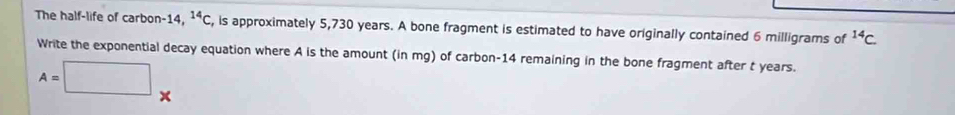 The half-life of carbon- 14, ^14C , is approximately 5,730 years. A bone fragment is estimated to have originally contained 6 milligrams of^(14)C. 
Write the exponential decay equation where A is the amount (in mg) of carbon- 14 remaining in the bone fragment after t years.
A=□ +